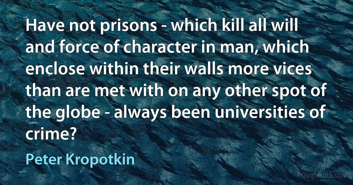 Have not prisons - which kill all will and force of character in man, which enclose within their walls more vices than are met with on any other spot of the globe - always been universities of crime? (Peter Kropotkin)