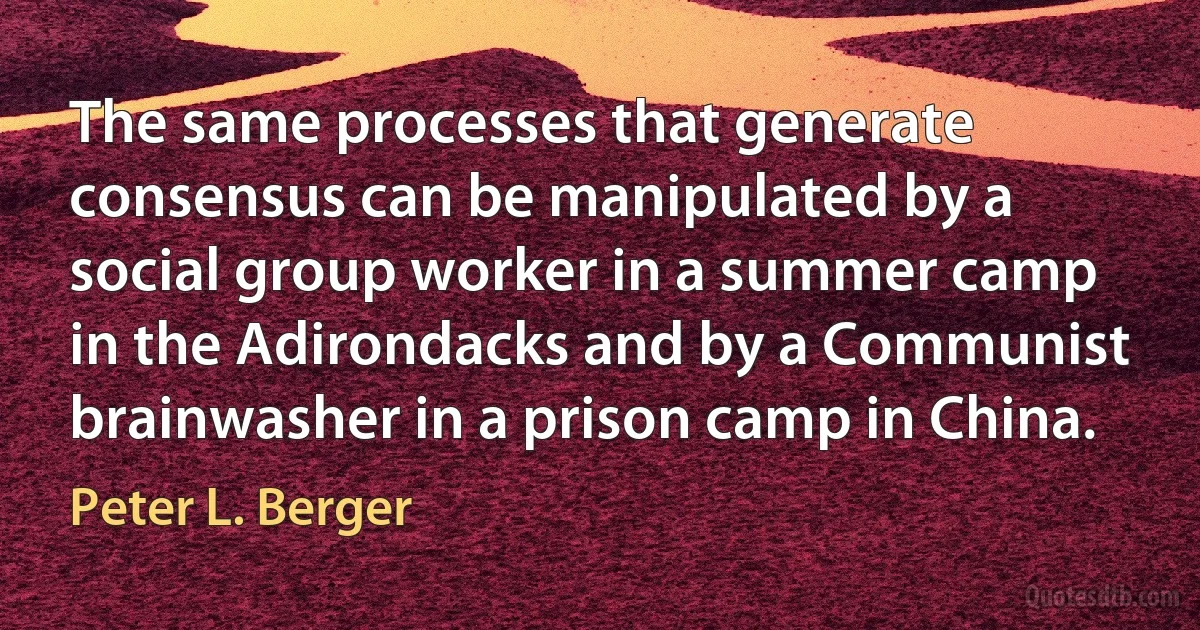 The same processes that generate consensus can be manipulated by a social group worker in a summer camp in the Adirondacks and by a Communist brainwasher in a prison camp in China. (Peter L. Berger)