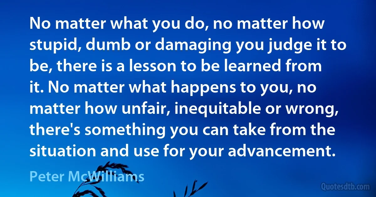 No matter what you do, no matter how stupid, dumb or damaging you judge it to be, there is a lesson to be learned from it. No matter what happens to you, no matter how unfair, inequitable or wrong, there's something you can take from the situation and use for your advancement. (Peter McWilliams)