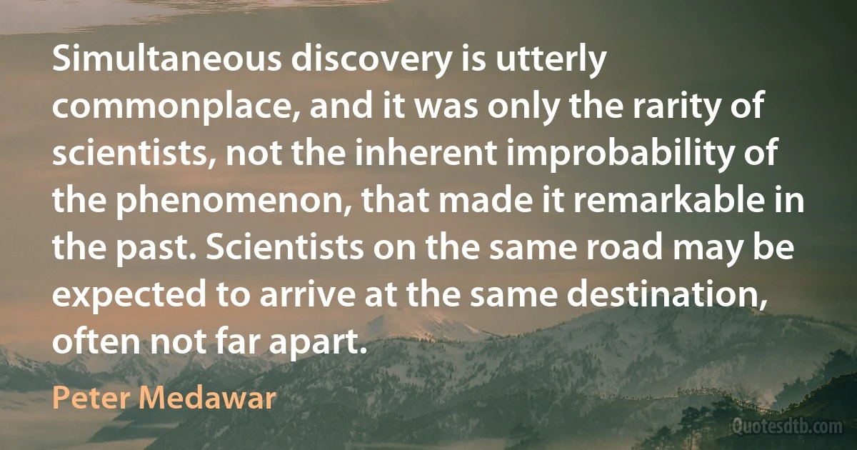 Simultaneous discovery is utterly commonplace, and it was only the rarity of scientists, not the inherent improbability of the phenomenon, that made it remarkable in the past. Scientists on the same road may be expected to arrive at the same destination, often not far apart. (Peter Medawar)