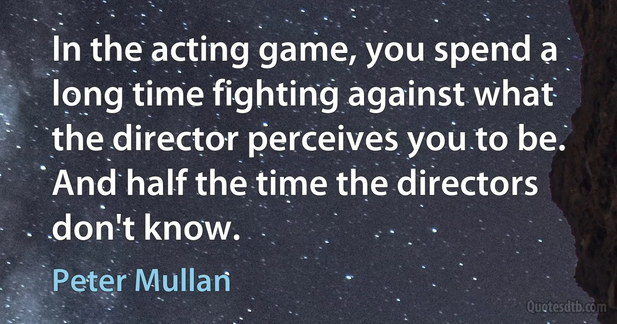 In the acting game, you spend a long time fighting against what the director perceives you to be. And half the time the directors don't know. (Peter Mullan)