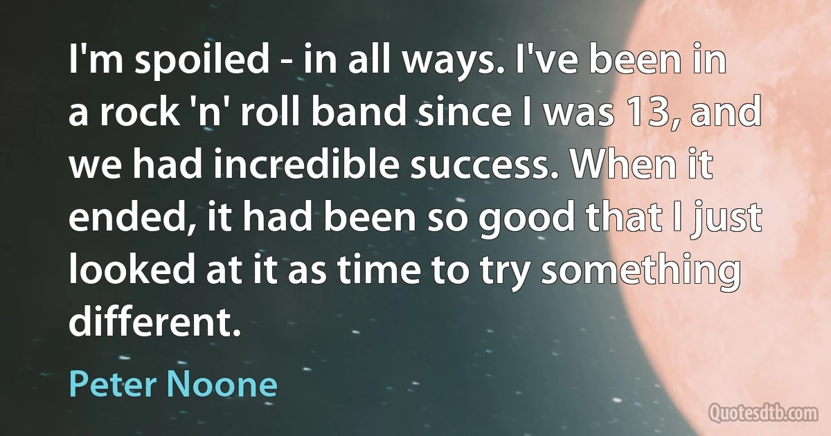 I'm spoiled - in all ways. I've been in a rock 'n' roll band since I was 13, and we had incredible success. When it ended, it had been so good that I just looked at it as time to try something different. (Peter Noone)