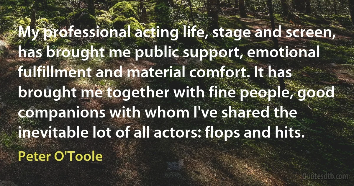 My professional acting life, stage and screen, has brought me public support, emotional fulfillment and material comfort. It has brought me together with fine people, good companions with whom I've shared the inevitable lot of all actors: flops and hits. (Peter O'Toole)