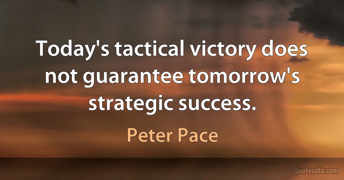 Today's tactical victory does not guarantee tomorrow's strategic success. (Peter Pace)