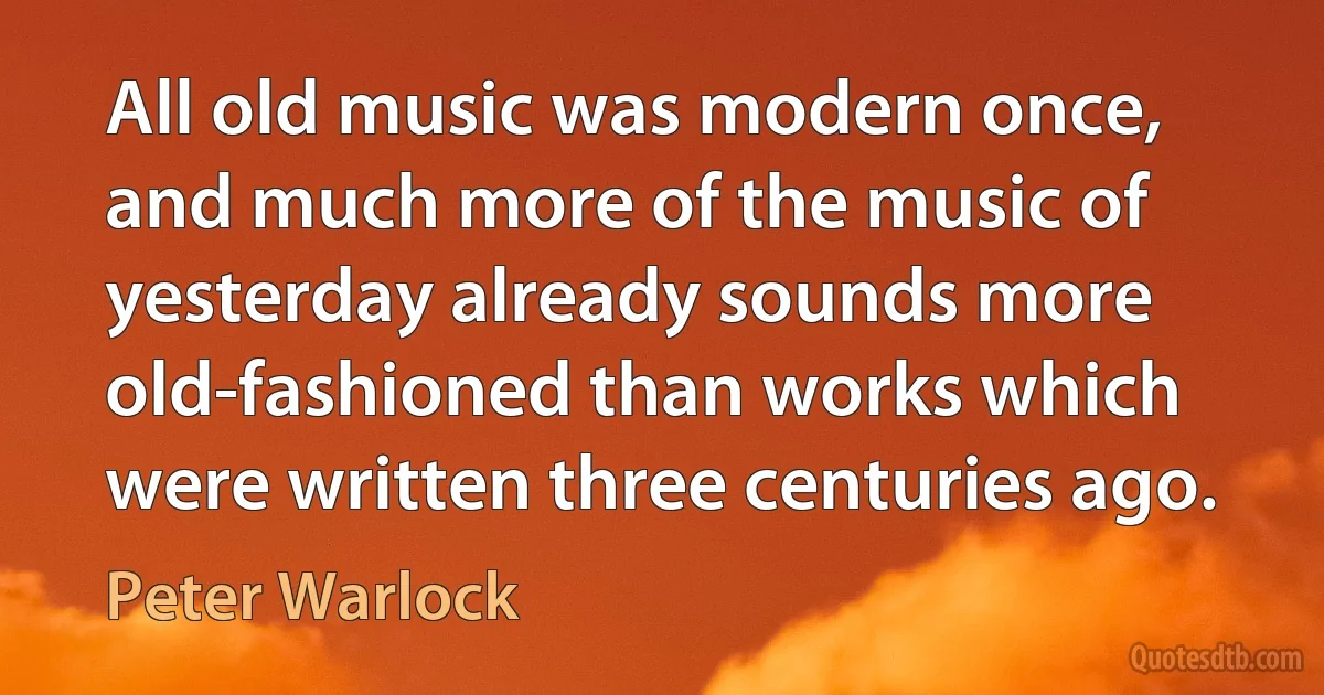 All old music was modern once, and much more of the music of yesterday already sounds more old-fashioned than works which were written three centuries ago. (Peter Warlock)