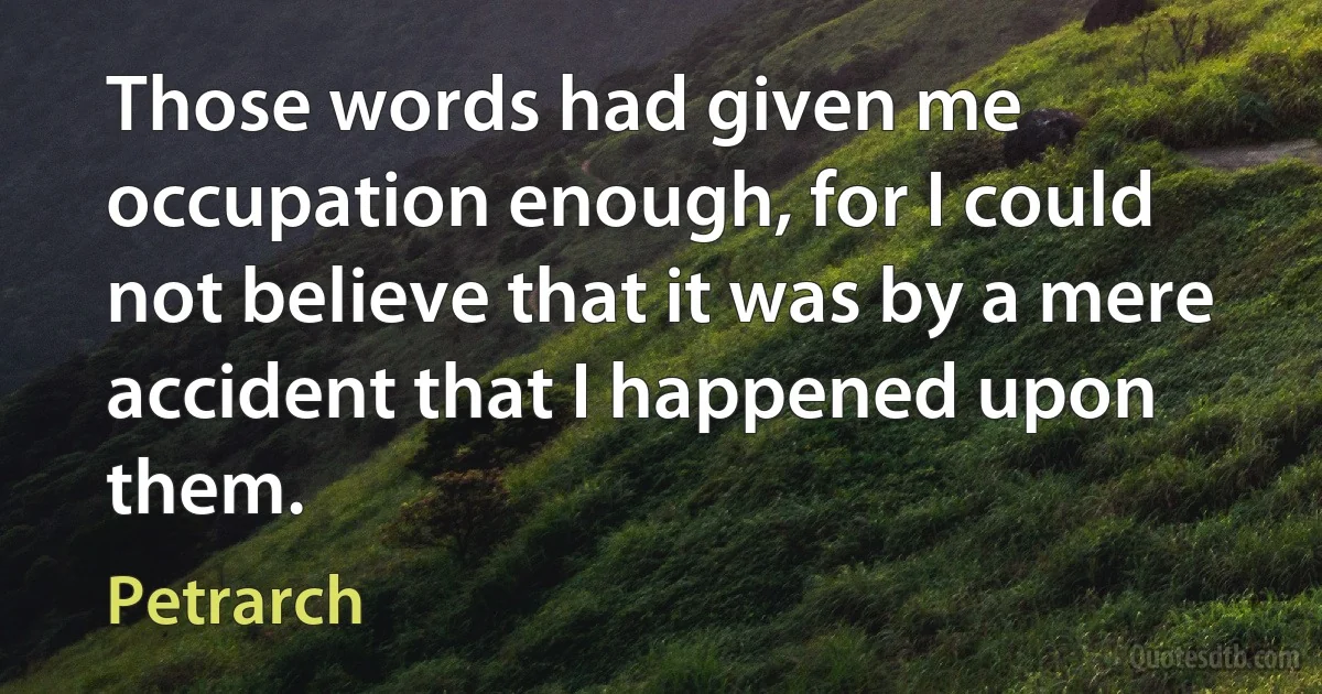 Those words had given me occupation enough, for I could not believe that it was by a mere accident that I happened upon them. (Petrarch)