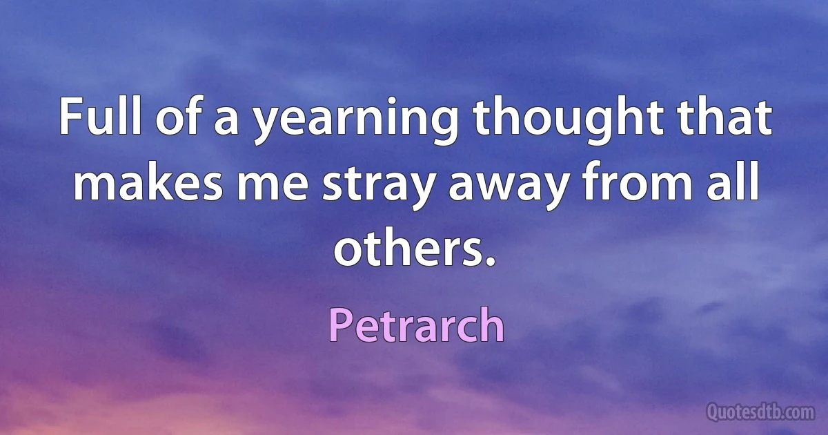 Full of a yearning thought that makes me stray away from all others. (Petrarch)