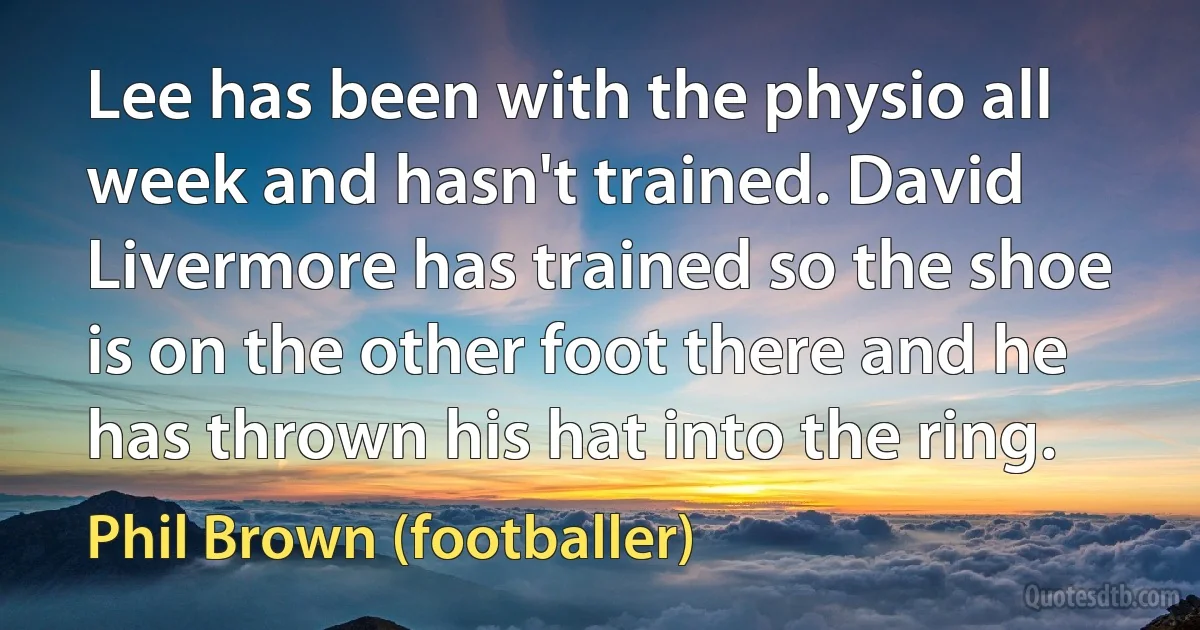 Lee has been with the physio all week and hasn't trained. David Livermore has trained so the shoe is on the other foot there and he has thrown his hat into the ring. (Phil Brown (footballer))