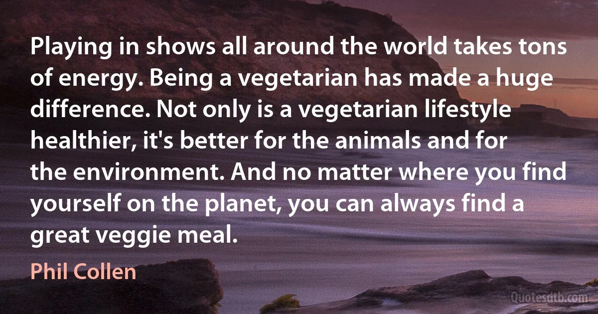 Playing in shows all around the world takes tons of energy. Being a vegetarian has made a huge difference. Not only is a vegetarian lifestyle healthier, it's better for the animals and for the environment. And no matter where you find yourself on the planet, you can always find a great veggie meal. (Phil Collen)