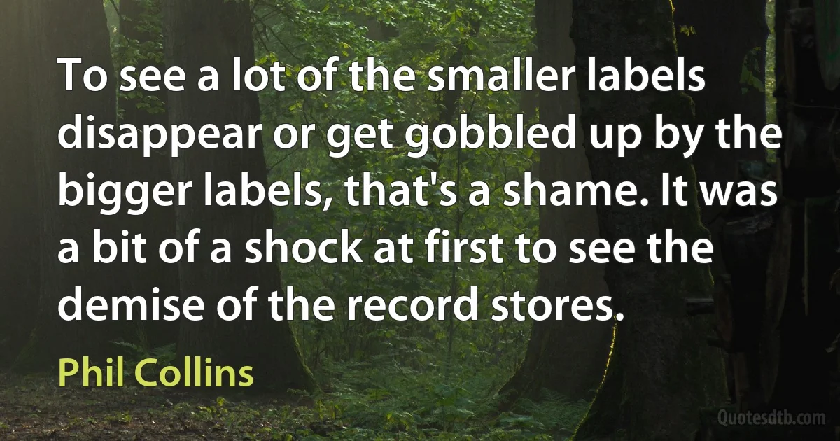 To see a lot of the smaller labels disappear or get gobbled up by the bigger labels, that's a shame. It was a bit of a shock at first to see the demise of the record stores. (Phil Collins)