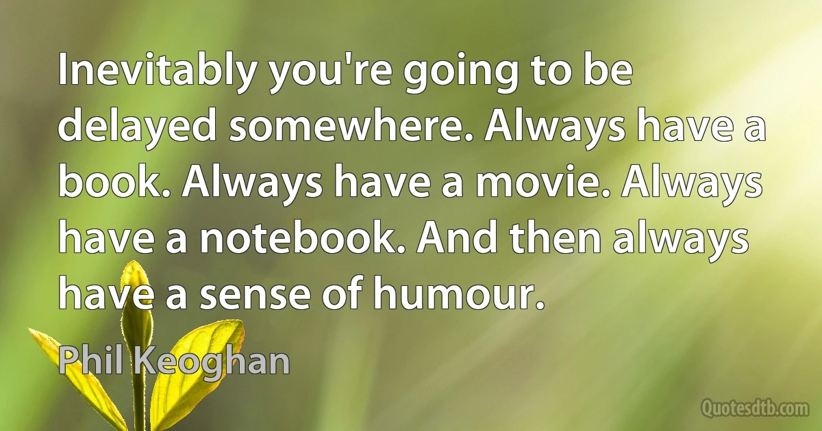 Inevitably you're going to be delayed somewhere. Always have a book. Always have a movie. Always have a notebook. And then always have a sense of humour. (Phil Keoghan)