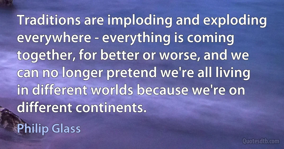 Traditions are imploding and exploding everywhere - everything is coming together, for better or worse, and we can no longer pretend we're all living in different worlds because we're on different continents. (Philip Glass)