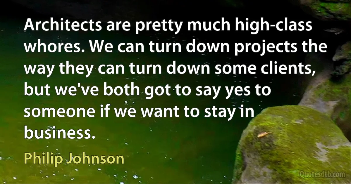 Architects are pretty much high-class whores. We can turn down projects the way they can turn down some clients, but we've both got to say yes to someone if we want to stay in business. (Philip Johnson)