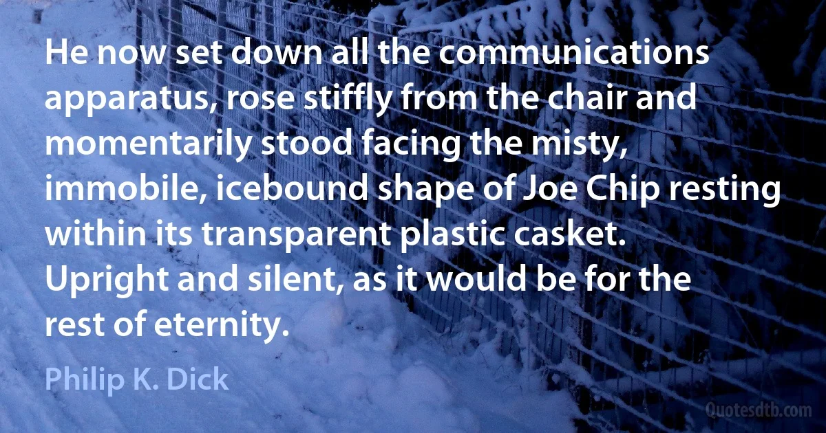 He now set down all the communications apparatus, rose stiffly from the chair and momentarily stood facing the misty, immobile, icebound shape of Joe Chip resting within its transparent plastic casket. Upright and silent, as it would be for the rest of eternity. (Philip K. Dick)