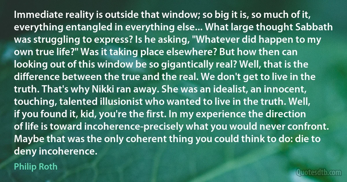 Immediate reality is outside that window; so big it is, so much of it, everything entangled in everything else... What large thought Sabbath was struggling to express? Is he asking, "Whatever did happen to my own true life?" Was it taking place elsewhere? But how then can looking out of this window be so gigantically real? Well, that is the difference between the true and the real. We don't get to live in the truth. That's why Nikki ran away. She was an idealist, an innocent, touching, talented illusionist who wanted to live in the truth. Well, if you found it, kid, you're the first. In my experience the direction of life is toward incoherence-precisely what you would never confront. Maybe that was the only coherent thing you could think to do: die to deny incoherence. (Philip Roth)