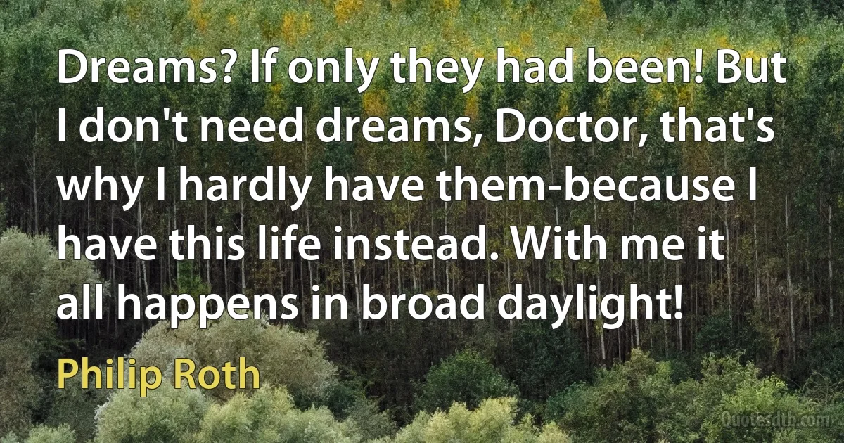 Dreams? If only they had been! But I don't need dreams, Doctor, that's why I hardly have them-because I have this life instead. With me it all happens in broad daylight! (Philip Roth)