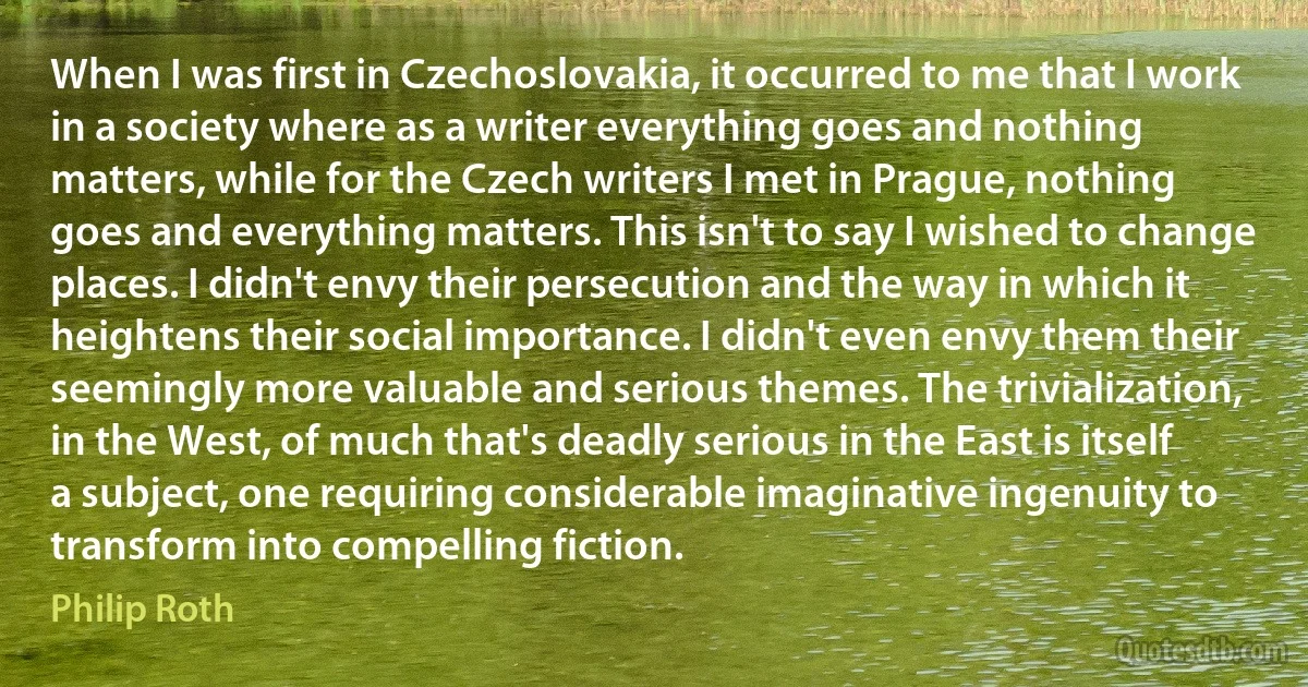 When I was first in Czechoslovakia, it occurred to me that I work in a society where as a writer everything goes and nothing matters, while for the Czech writers I met in Prague, nothing goes and everything matters. This isn't to say I wished to change places. I didn't envy their persecution and the way in which it heightens their social importance. I didn't even envy them their seemingly more valuable and serious themes. The trivialization, in the West, of much that's deadly serious in the East is itself a subject, one requiring considerable imaginative ingenuity to transform into compelling fiction. (Philip Roth)