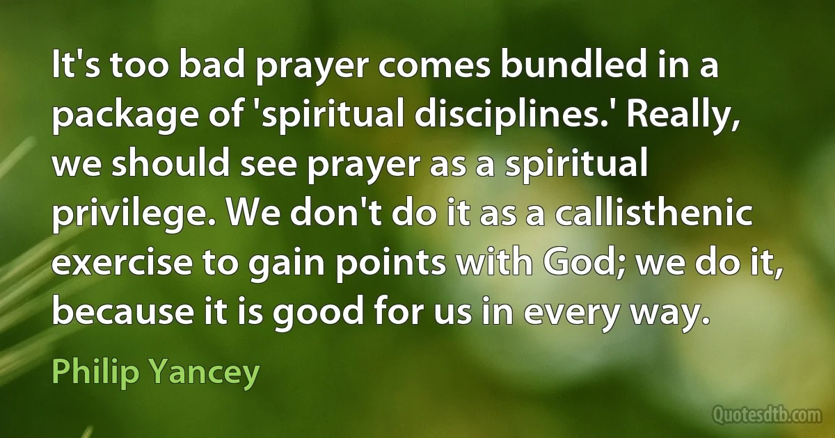 It's too bad prayer comes bundled in a package of 'spiritual disciplines.' Really, we should see prayer as a spiritual privilege. We don't do it as a callisthenic exercise to gain points with God; we do it, because it is good for us in every way. (Philip Yancey)