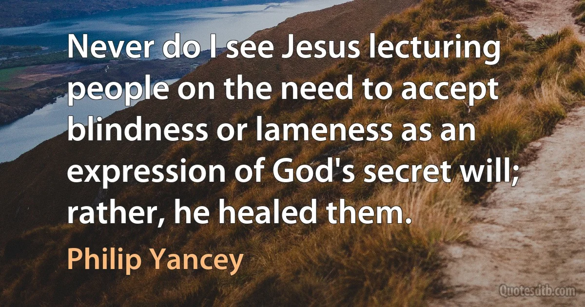 Never do I see Jesus lecturing people on the need to accept blindness or lameness as an expression of God's secret will; rather, he healed them. (Philip Yancey)