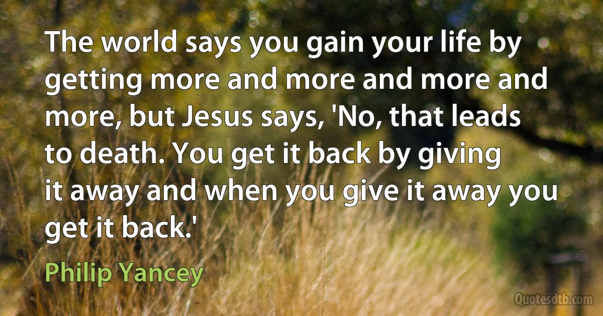 The world says you gain your life by getting more and more and more and more, but Jesus says, 'No, that leads to death. You get it back by giving it away and when you give it away you get it back.' (Philip Yancey)