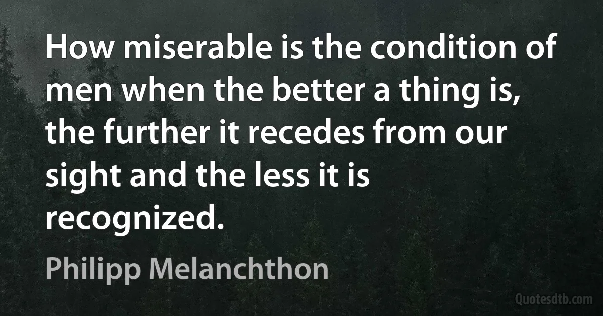 How miserable is the condition of men when the better a thing is, the further it recedes from our sight and the less it is recognized. (Philipp Melanchthon)