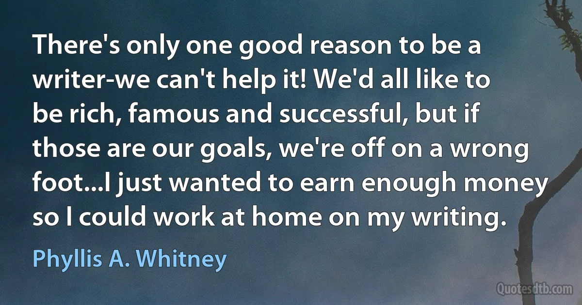 There's only one good reason to be a writer-we can't help it! We'd all like to be rich, famous and successful, but if those are our goals, we're off on a wrong foot...I just wanted to earn enough money so I could work at home on my writing. (Phyllis A. Whitney)