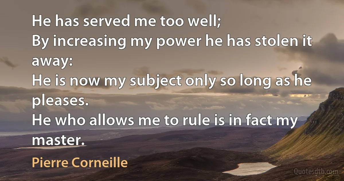 He has served me too well;
By increasing my power he has stolen it away:
He is now my subject only so long as he pleases.
He who allows me to rule is in fact my master. (Pierre Corneille)