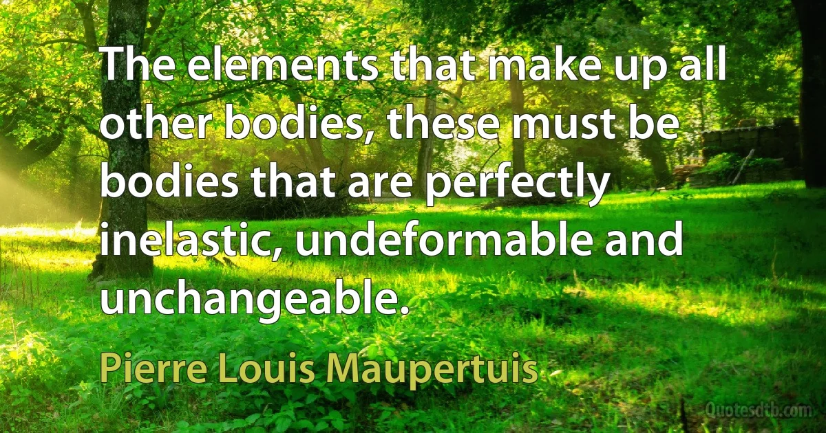 The elements that make up all other bodies, these must be bodies that are perfectly inelastic, undeformable and unchangeable. (Pierre Louis Maupertuis)