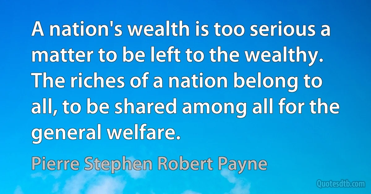 A nation's wealth is too serious a matter to be left to the wealthy. The riches of a nation belong to all, to be shared among all for the general welfare. (Pierre Stephen Robert Payne)