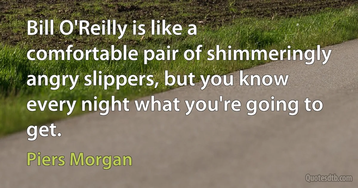 Bill O'Reilly is like a comfortable pair of shimmeringly angry slippers, but you know every night what you're going to get. (Piers Morgan)