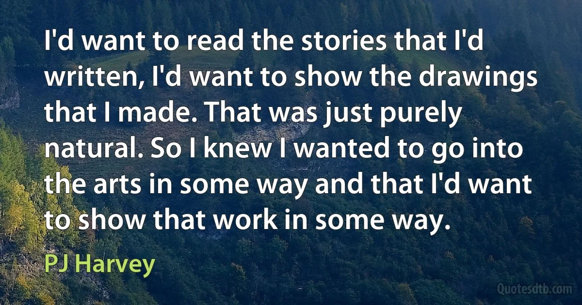 I'd want to read the stories that I'd written, I'd want to show the drawings that I made. That was just purely natural. So I knew I wanted to go into the arts in some way and that I'd want to show that work in some way. (PJ Harvey)