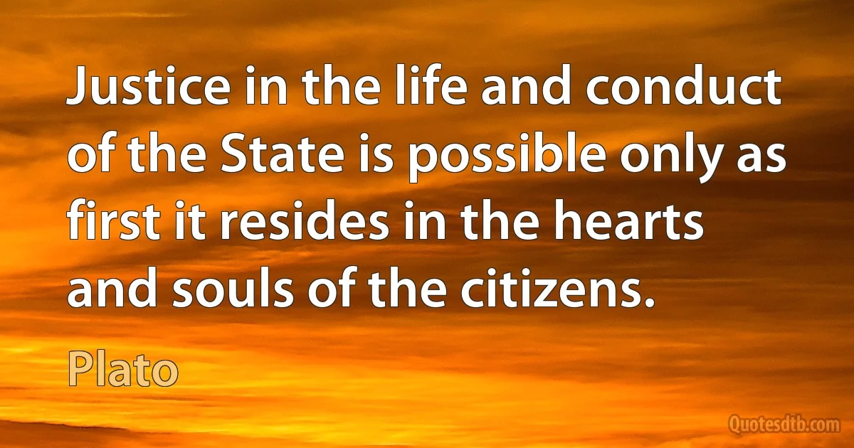 Justice in the life and conduct of the State is possible only as first it resides in the hearts and souls of the citizens. (Plato)