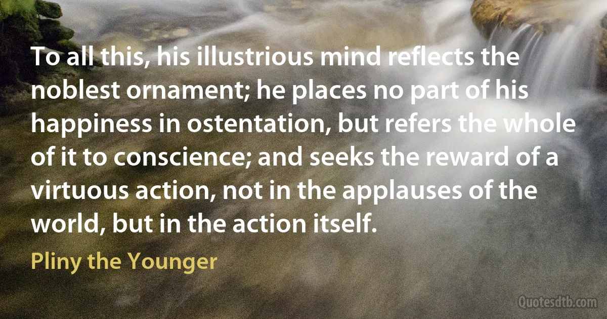 To all this, his illustrious mind reflects the noblest ornament; he places no part of his happiness in ostentation, but refers the whole of it to conscience; and seeks the reward of a virtuous action, not in the applauses of the world, but in the action itself. (Pliny the Younger)