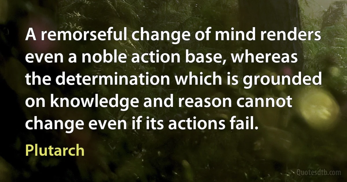 A remorseful change of mind renders even a noble action base, whereas the determination which is grounded on knowledge and reason cannot change even if its actions fail. (Plutarch)