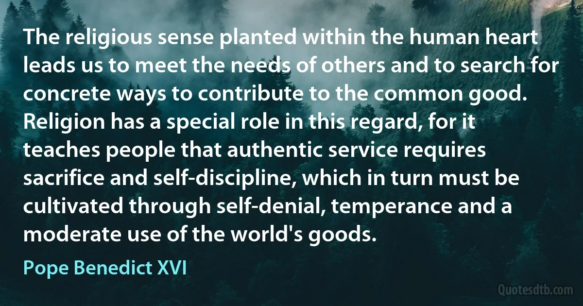 The religious sense planted within the human heart leads us to meet the needs of others and to search for concrete ways to contribute to the common good. Religion has a special role in this regard, for it teaches people that authentic service requires sacrifice and self-discipline, which in turn must be cultivated through self-denial, temperance and a moderate use of the world's goods. (Pope Benedict XVI)