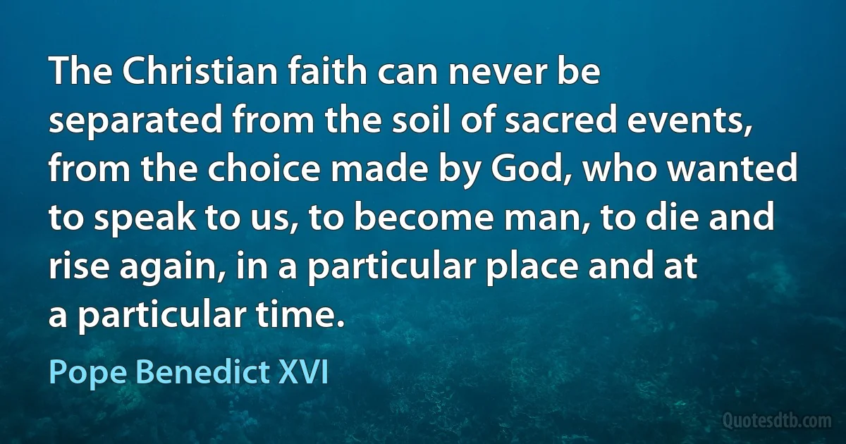 The Christian faith can never be separated from the soil of sacred events, from the choice made by God, who wanted to speak to us, to become man, to die and rise again, in a particular place and at a particular time. (Pope Benedict XVI)