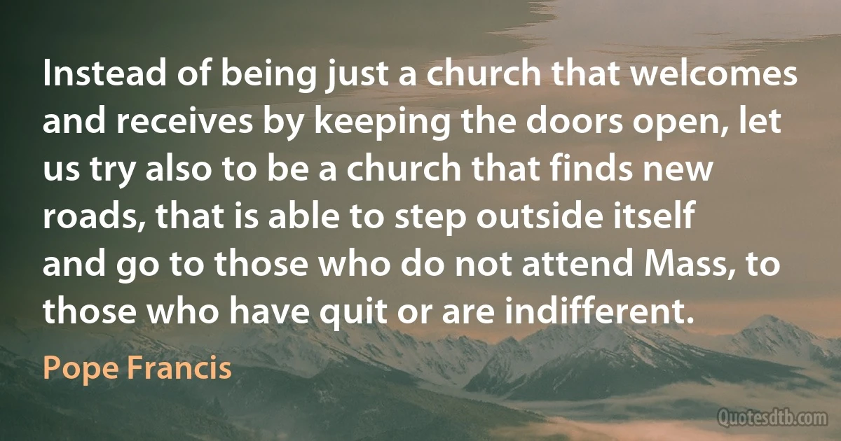 Instead of being just a church that welcomes and receives by keeping the doors open, let us try also to be a church that finds new roads, that is able to step outside itself and go to those who do not attend Mass, to those who have quit or are indifferent. (Pope Francis)