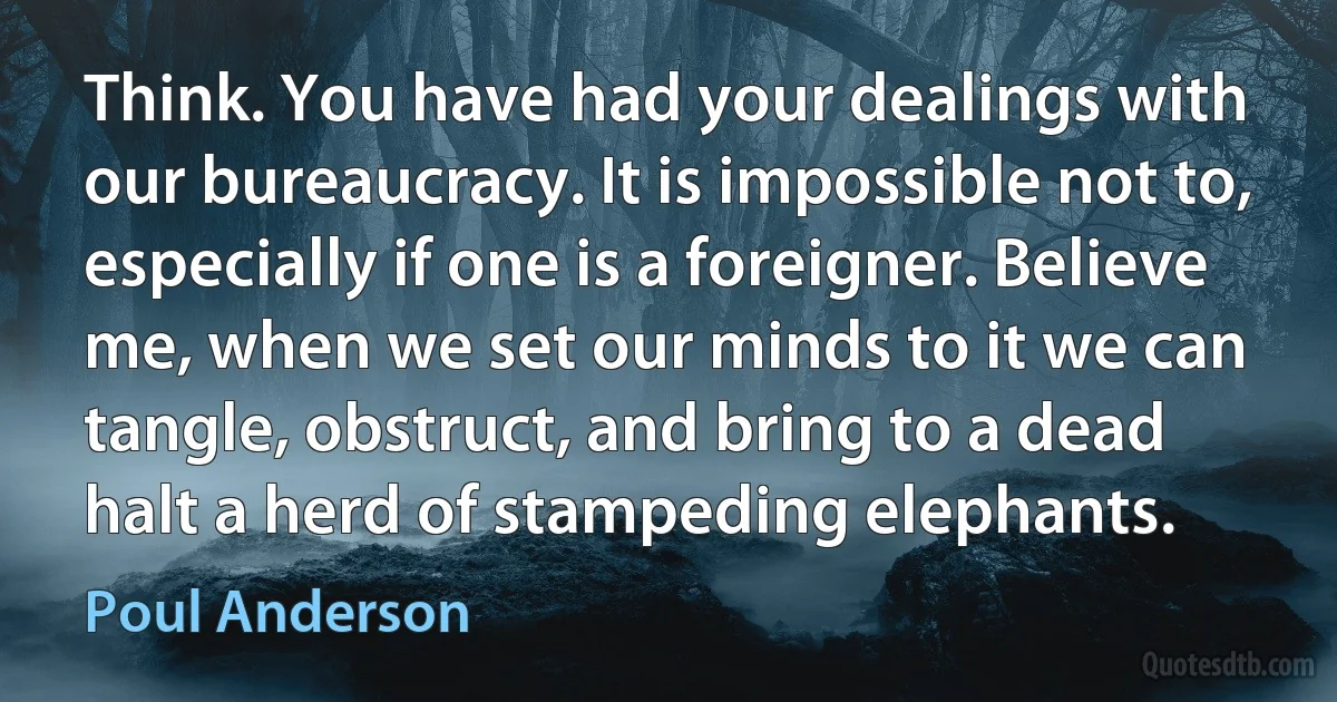 Think. You have had your dealings with our bureaucracy. It is impossible not to, especially if one is a foreigner. Believe me, when we set our minds to it we can tangle, obstruct, and bring to a dead halt a herd of stampeding elephants. (Poul Anderson)