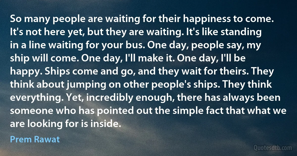 So many people are waiting for their happiness to come. It's not here yet, but they are waiting. It's like standing in a line waiting for your bus. One day, people say, my ship will come. One day, I'll make it. One day, I'll be happy. Ships come and go, and they wait for theirs. They think about jumping on other people's ships. They think everything. Yet, incredibly enough, there has always been someone who has pointed out the simple fact that what we are looking for is inside. (Prem Rawat)