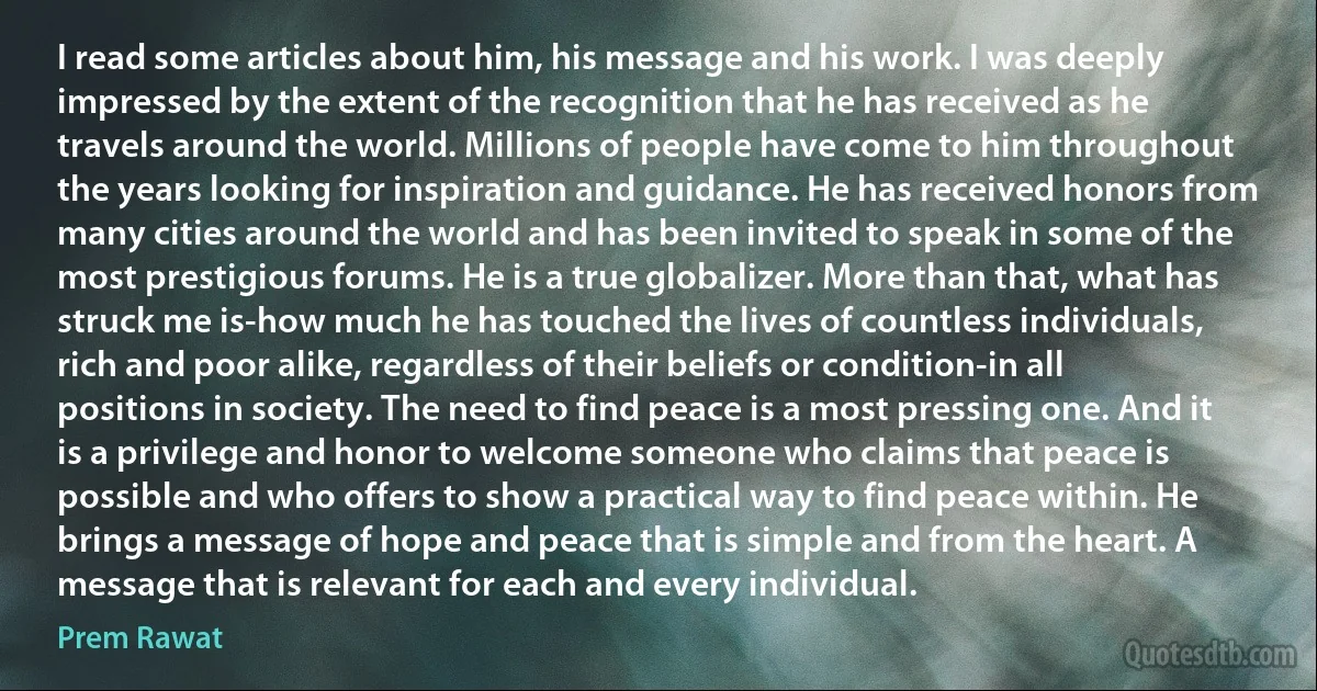 I read some articles about him, his message and his work. I was deeply impressed by the extent of the recognition that he has received as he travels around the world. Millions of people have come to him throughout the years looking for inspiration and guidance. He has received honors from many cities around the world and has been invited to speak in some of the most prestigious forums. He is a true globalizer. More than that, what has struck me is-how much he has touched the lives of countless individuals, rich and poor alike, regardless of their beliefs or condition-in all positions in society. The need to find peace is a most pressing one. And it is a privilege and honor to welcome someone who claims that peace is possible and who offers to show a practical way to find peace within. He brings a message of hope and peace that is simple and from the heart. A message that is relevant for each and every individual. (Prem Rawat)