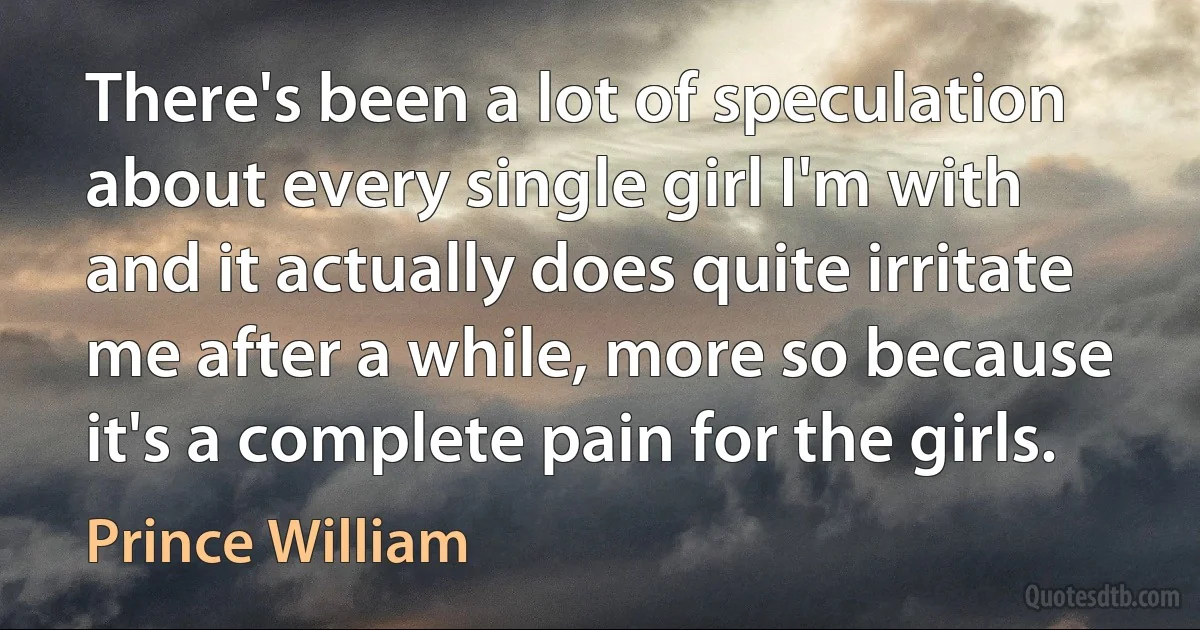 There's been a lot of speculation about every single girl I'm with and it actually does quite irritate me after a while, more so because it's a complete pain for the girls. (Prince William)