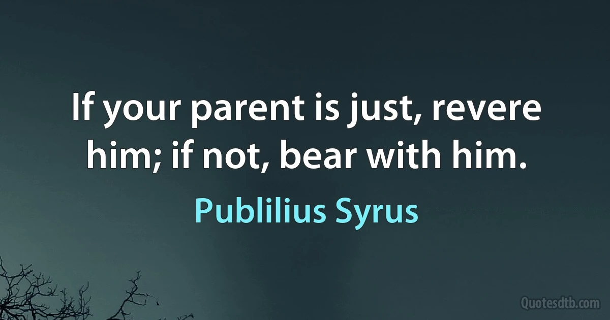 If your parent is just, revere him; if not, bear with him. (Publilius Syrus)