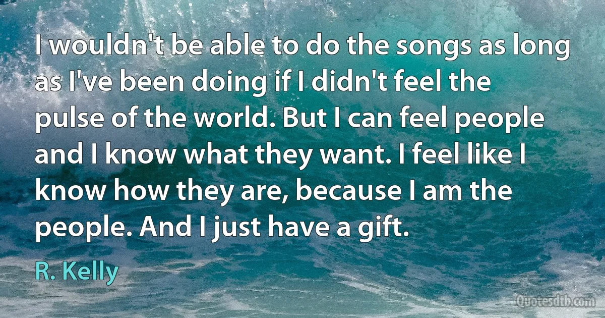 I wouldn't be able to do the songs as long as I've been doing if I didn't feel the pulse of the world. But I can feel people and I know what they want. I feel like I know how they are, because I am the people. And I just have a gift. (R. Kelly)