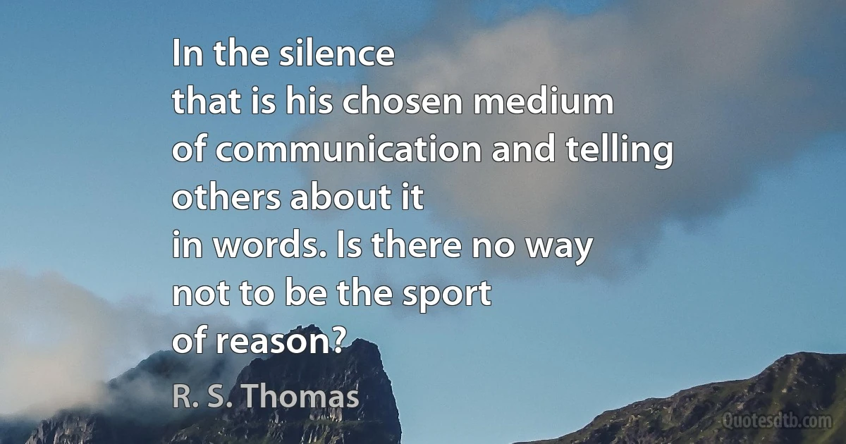 In the silence
that is his chosen medium
of communication and telling
others about it
in words. Is there no way
not to be the sport
of reason? (R. S. Thomas)