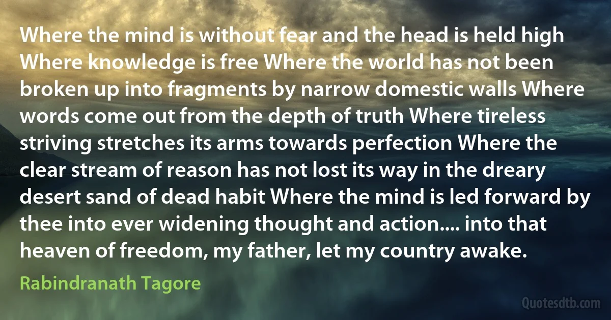 Where the mind is without fear and the head is held high Where knowledge is free Where the world has not been broken up into fragments by narrow domestic walls Where words come out from the depth of truth Where tireless striving stretches its arms towards perfection Where the clear stream of reason has not lost its way in the dreary desert sand of dead habit Where the mind is led forward by thee into ever widening thought and action.... into that heaven of freedom, my father, let my country awake. (Rabindranath Tagore)