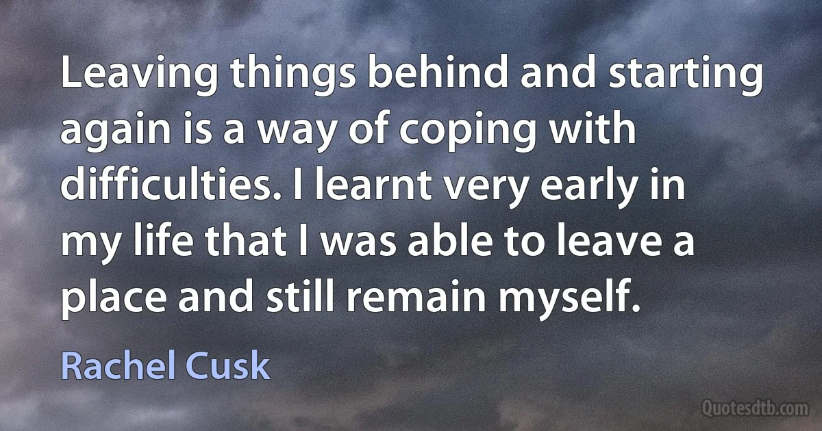 Leaving things behind and starting again is a way of coping with difficulties. I learnt very early in my life that I was able to leave a place and still remain myself. (Rachel Cusk)