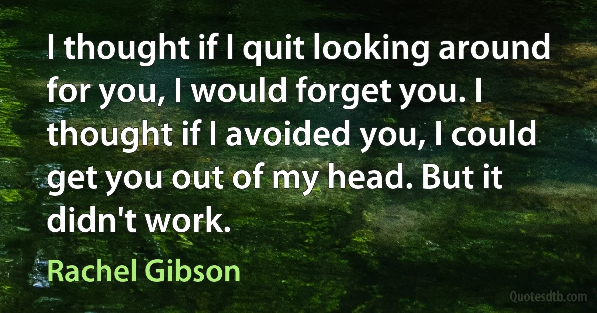 I thought if I quit looking around for you, I would forget you. I thought if I avoided you, I could get you out of my head. But it didn't work. (Rachel Gibson)