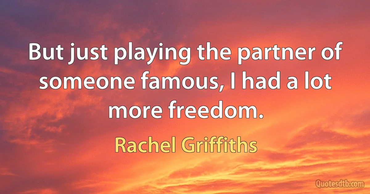 But just playing the partner of someone famous, I had a lot more freedom. (Rachel Griffiths)