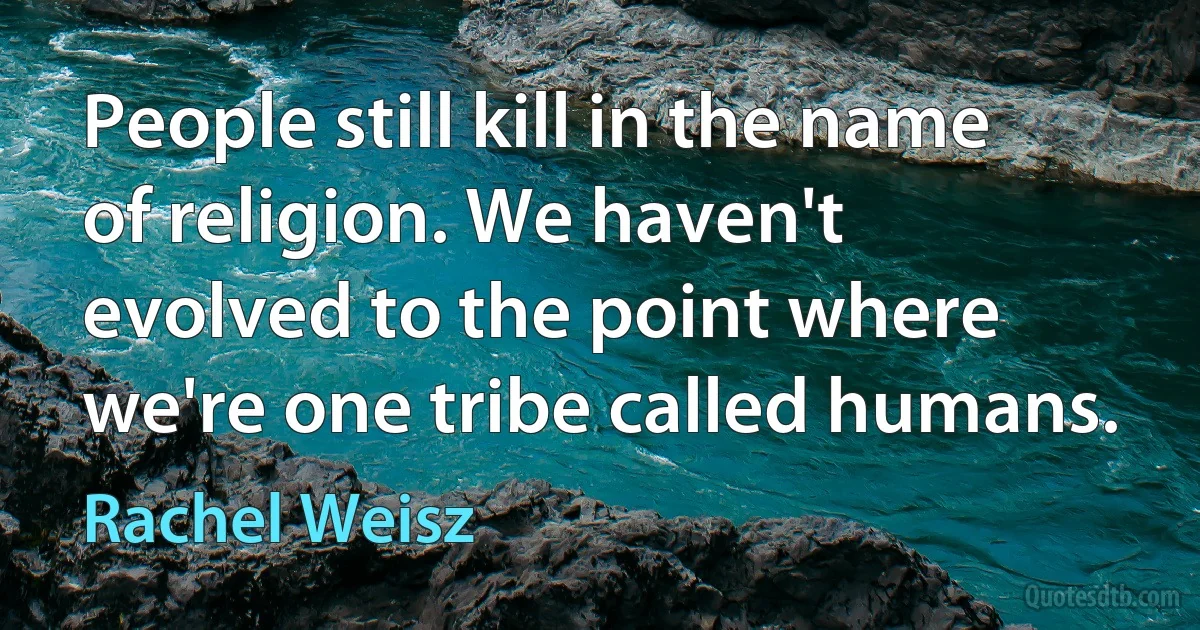 People still kill in the name of religion. We haven't evolved to the point where we're one tribe called humans. (Rachel Weisz)