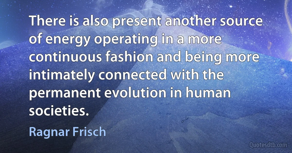 There is also present another source of energy operating in a more continuous fashion and being more intimately connected with the permanent evolution in human societies. (Ragnar Frisch)